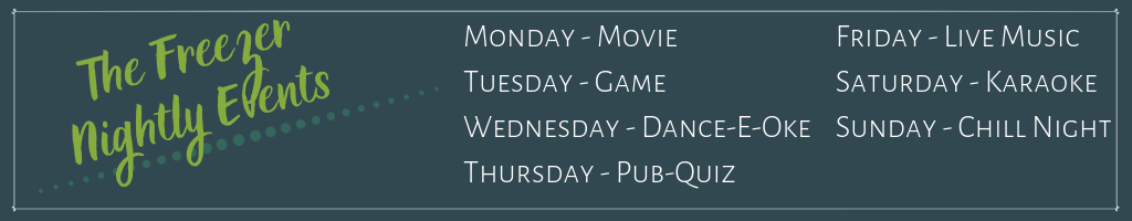 Text: The Freezer Nightly Events Monday - movie Tuesday - Game Wednesday - Dance-E-Oke Thursday - Pub-Quiz Friday- Live music Saturday - Karaoke Sunday - Chill night